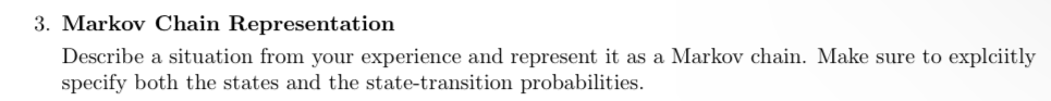 3. Markov Chain Representation
Describe a situation from your experience and represent it as a Markov chain. Make sure to explciitly
specify both the states and the state-transition probabilities.