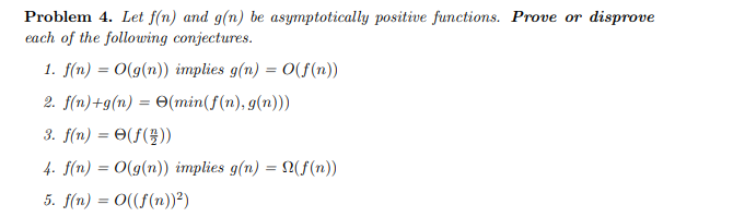 Problem 4. Let f(n) and g(n) be asymptotically positive functions. Prove or disprove
each of the following conjectures.
1. f(n) = O(g(n)) implies g(n) = O(f(n))
2. f(n)+g(n) = (min(f(n), g(n)))
3. f(n) = (f())
4. f(n) = O(g(n)) implies g(n) = N(f(n))
5. f(n) = O((f(n))²)