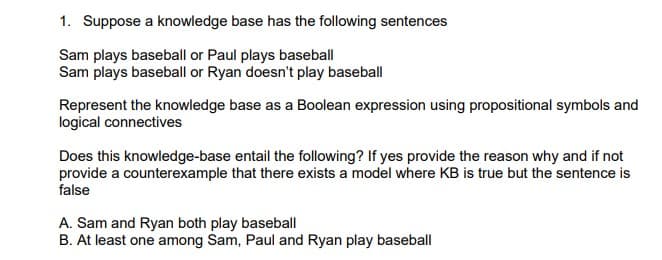 1. Suppose a knowledge base has the following sentences
Sam plays baseball or Paul plays baseball
Sam plays baseball or Ryan doesn't play baseball
Represent the knowledge base as a Boolean expression using propositional symbols and
logical connectives
Does this knowledge-base entail the following? If yes provide the reason why and if not
provide a counterexample that there exists a model where KB is true but the sentence is
false
A. Sam and Ryan both play baseball
B. At least one among Sam, Paul and Ryan play baseball