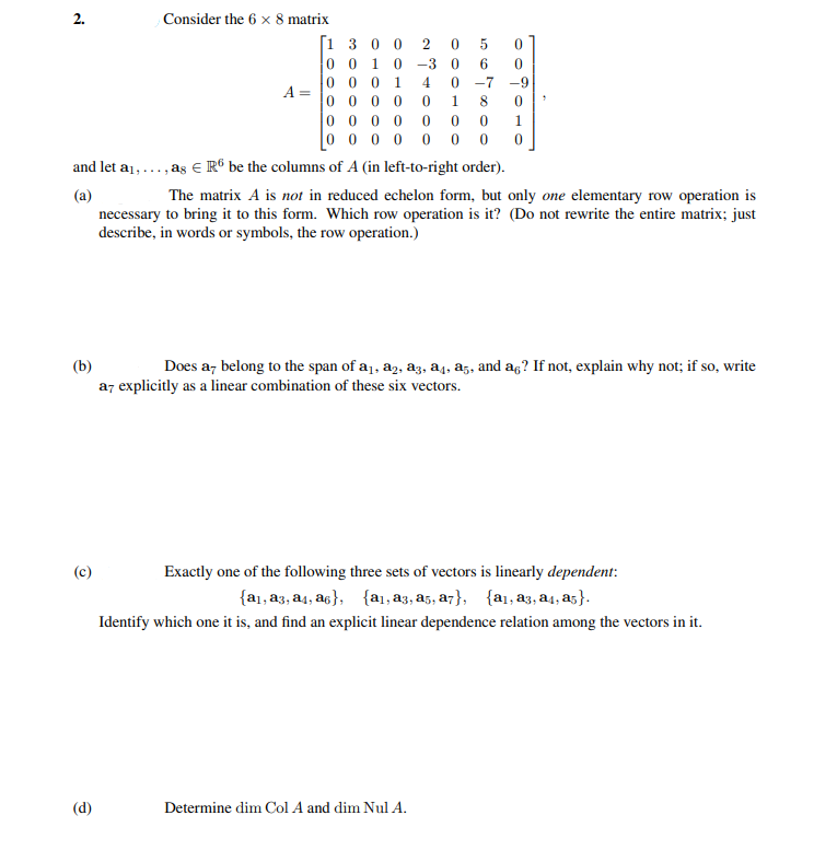 2.
Consider the 6 x 8 matrix
[1 3 0 0
0 0 1 0
2 0 5
-3
0 0 0
A
0 0
1
4
-7
-9
00
0 0 0 0
0 0 0 0
0 0
and let a1,.
, as € R® be the columns of A (in left-to-right order).
(a)
necessary to bring it to this form. Which row operation is it? (Do not rewrite the entire matrix; just
describe, in words or symbols, the row operation.)
The matrix A is not in reduced echelon form, but only one elementary row operation is
(b)
Does a, belong to the span of a1, a2, az, a4, az, and ag? If not, explain why not; if so, write
az explicitly as a linear combination of these six vectors.
(c)
Exactly one of the following three sets of vectors is linearly dependent:
{a1, a3, a4, as}, {a1, a3, a5, a7}, {a1, a3, a4, a5}.
Identify which one it is, and find an explicit linear dependence relation among the vectors in it.
(d)
Determine dim Col A and dim Nul A.
