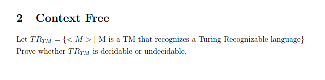 2 Context Free
Let TRTM = {< M > | M is a TM that recognizes a Turing Recognizable language}
Prove whether TRTM is decidable or undecidable.