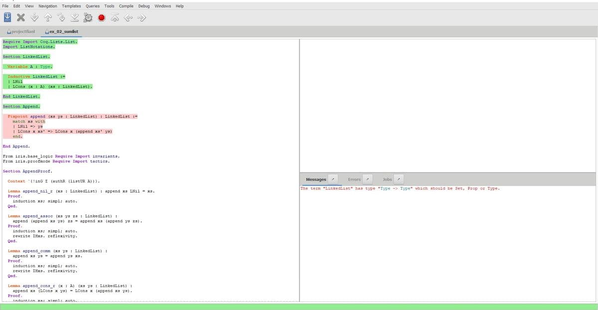 File
Edit View Navigation Templates Queries Tools Compile Debug Windows Help
projectfianl
ex_02_sumlist
Require Import Coq.Lists. List.
Import ListNotations.
Section LinkedList.
Variable A: Type.
Inductive LinkedList =
LNil
LCons (x: A) (xs LinkedList).
End LinkedList.
Section Append.
Fixpoint append (xs ys: LinkedList) : LinkedList :=
match xs with
LNil => ys
| LCons x xs' => LCons x (append xs' ys)
end.
End Append.
From iris.base_logic Require Import invariants.
From iris.proofmode Require Import tactics.
Section AppendProof.
Context
inG E (authR (listUR A))).
Lemma append_nil_r (xs: LinkedList)
Proof.
induction xs; simpl; auto.
Qed.
append xs LNil xs.
Lemma append_assoc (xs ys zs LinkedList) :
append (append xs ys) zs = append xs (append ys zs).
Proof.
induction xs; simpl; auto.
rewrite IHxs. reflexivity.
Qed.
Lemma append_comm (xs ys: LinkedList) :
append xs ys = append ys xs.
Proof.
induction xs; simpl; auto.
rewrite IHxs. reflexivity.
Qed.
Lemma append_cons_r (x: A) (xs ys: LinkedList) :
append xs (LCons x ys) = LCons x (append xs ys).
Proof.
induction xs: simpl: auto.
Messages
Errors
Jobs
The term "LinkedList" has type "Type -> Type" which should be Set, Prop or Type.