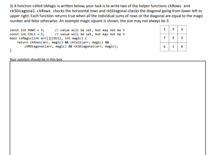 3) A function called isMagic is written below, your task is to write two of the helper functions ckRows and
ckSDiagonal. ckRows checks the horizontal rows and ckSDiagonal checks the diagonal going from lower left to
upper right. Each function returns true when all the individual sums of rows or the diagonal are equal to the magic
number and false otherwise. An example magic square is shown, the size may not always be 3.
// value will be set, but may not be 5
// value will be set, but may not be 5
2 9 4
const int ROWS = 5;
const int COLS - 5;
bool isMagic(int arr[][COLS], int magic) {
return ckRows (arr, magic) && ckCols(arr, magic) &&
7 5 3
ckMDiagonal(arr, magic) && ckSDiagonal(arr, magic);
8
}
Your solution should be in this box:
