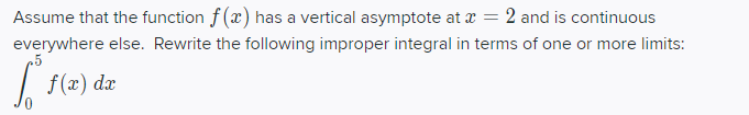 Assume that the function f(x) has a vertical asymptote at a = 2 and is continuous
everywhere else. Rewrite the following improper integral in terms of one or more limits:
|
f (x) dæ
