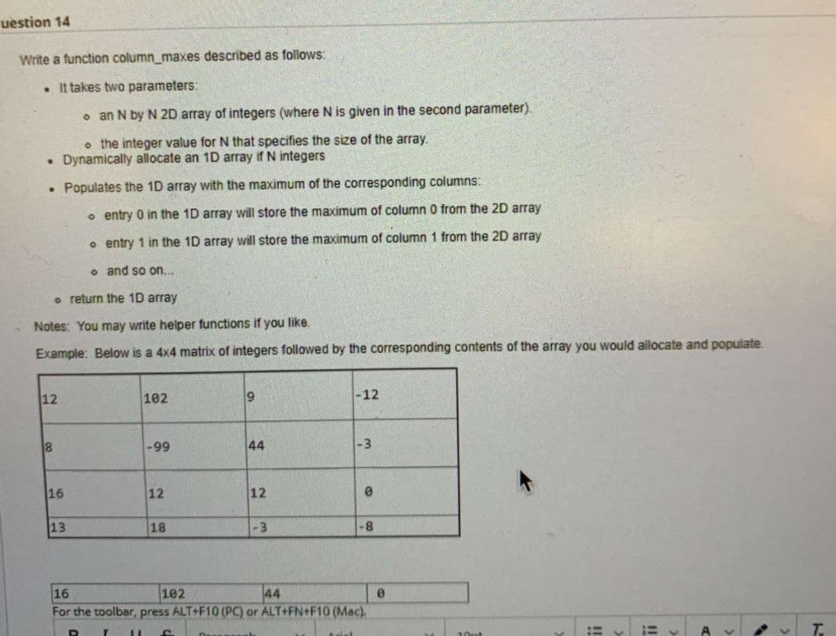 uestion 14
Write a function column_maxes described as follows:
• It takes two parameters:
o an N by N 2D array of integers (where N is given in the second parameter).
o the integer value for N that specifies the size of the array.
• Dynamically allocate an 1D array if N integers
• Populates the 1D array with the maximum of the corresponding columns:
o entry 0 in the 1D array will store the maximum of column 0 from the 2D array
o entry 1 in the 1D array will store the maximum of column 1 from the 2D array
o and so on...
o return the 1D array
Notes: You may write helper functions if you like.
Example: Below is a 4x4 matrix of integers followed by the corresponding contents of the array you would allocate and populate.
12
102
-12
-99
<-3
16
12
12
13
18
-3
8-
16
102
44
For the toolbar, press ALT+F10 (PC) or ALT+FN+F10 (Mac).
!!
A v
10pt
%D
%3D
..
44
C.
00
