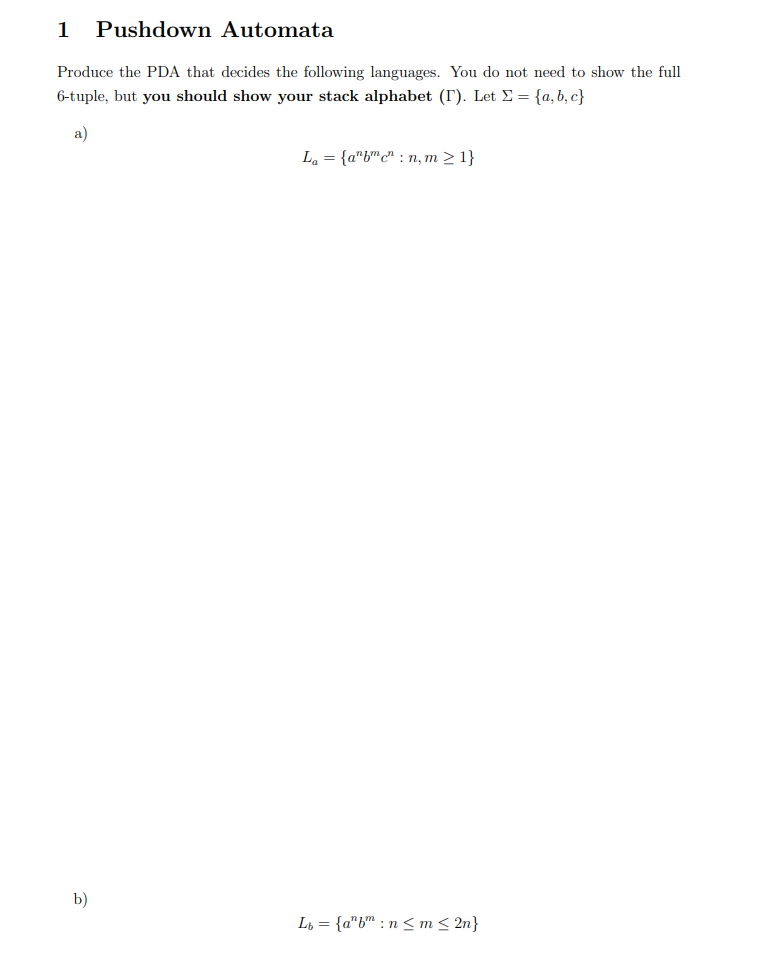 1 Pushdown Automata
Produce the PDA that decides the following languages. You do not need to show the full
6-tuple, but you should show your stack alphabet (I). Let = {a,b,c}
a)
La = {abc":n, m > 1}
Lb= {a"b":n≤ m ≤ 2n}