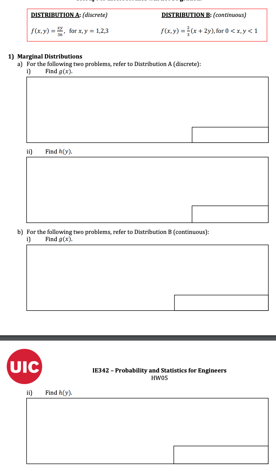 DISTRIBUTION A: (discrete)
f(x,y)=, for x, y = 1,2,3
1) Marginal Distributions
a) For the following two problems, refer to Distribution A (discrete):
i)
Find g(x).
ii) Find h(y).
b) For the following two problems, refer to Distribution B (continuous):
i) Find g(x).
UIC
DISTRIBUTION B: (continuous)
f(x, y) = (x + 2y), for 0 < x, y < 1
ii)
Find h(y).
IE342 - Probability and Statistics for Engineers
HW05