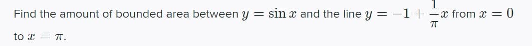 **Problem Statement:**

Find the amount of bounded area between \( y = \sin x \) and the line \( y = -1 + \frac{1}{\pi} x \) from \( x = 0 \) to \( x = \pi \).

**Solution Explanation:**
First, we need to find the points of intersection of the curves \( y = \sin x \) and \( y = -1 + \frac{1}{\pi} x \). Solving for \( x \) when \( \sin x = -1 + \frac{1}{\pi} x \):

1. Set \( \sin x = -1 + \frac{1}{\pi} x \)
2. Determine solutions within the interval \([0, \pi]\)

Next, we would set up the integral to compute the area between the curves. This involves integrating the difference between the top function and the bottom function over the interval of interest. Assuming \( \sin x \) is above the line \( -1 + \frac{1}{\pi} x \) throughout the interval:

\[ \text{Area} = \int_0^\pi \left( \sin x - \left(-1 + \frac{1}{\pi} x\right) \right) \, dx \]

Simplify and integrate this expression to find the enclosed area:

\[ \text{Area} = \int_0^\pi \left( \sin x + 1 - \frac{1}{\pi} x \right) \, dx \]

Evaluate this integral to find the exact area.

**Diagrams:**

1. Draw the sine curve \( y = \sin x \) between \( x = 0 \) to \( x = \pi \).
2. Draw the line \( y = -1 + \frac{1}{\pi} x \) within the same interval.
3. Shade the area between these two curves, which represents the region whose area we are calculating.

Such graphical representations often help in better understanding the intersection points and the bounded area to be calculated.

**Note:** For a step-by-step solution involving exact numerical integration or graph plotting, a mathematical computation software or a graphing calculator may be employed.