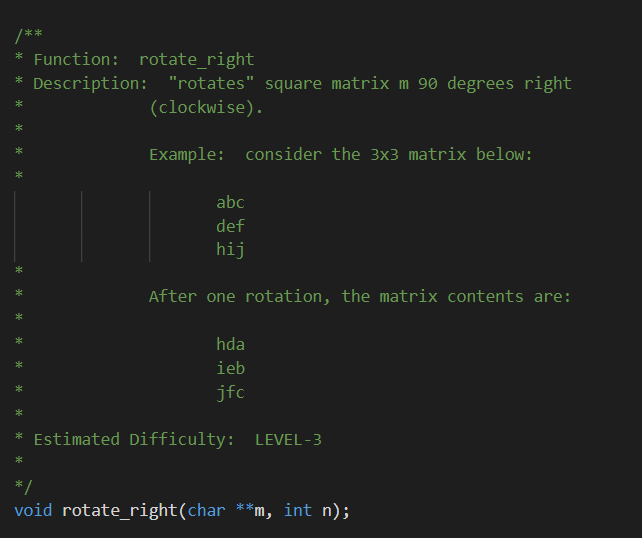 Function: rotate_right|
Description: "rotates" square matrix m 90 degrees right
(clockwise).
Example: consider the 3x3 matrix below:
abc
def
hij
After one rotation, the matrix contents are:
hda
ieb
jfc
Estimated Difficulty: LEVEL-3
*/
void rotate_right(char **m, int n);
