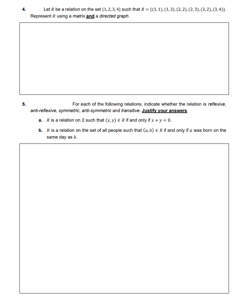 4.
Let R be a relation on the set {1, 2,3, 4} such that R = {(1, 1), (1, 3), (2, 2), (2,3), (3,2), (3, 4)}.
Represent R using a matrix and a directed graph.
5.
For each of the following relations, indicate whether the relation is reflexive,
anti-reflexive, symmetric, anti-symmetric and transitive. Justify your answers.
а.
R is a relation on Z such that (x, y) ER if and only if x + y = 0.
b. R is a relation on the set of all people such that (a, b) e R if and only if a was born on the
same day as b.
