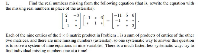 1.
the missing real numbers in place of the asterisks):
Find the real numbers missing from the following equation (that is, rewrite the equation with
2 -3
-11 5 6
* 6
1 *
1
-1
*
* 2
Each of the nine entries of the 3 x 3 matrix product in Problem 1 is a sum of products of entries of the other
two matrices, and there are nine missing numbers (asterisks), so one systematic way to answer this question
is to solve a system of nine equations in nine variables. There is a much faster, less systematic way: try to
find individual missing numbers one at a time!
