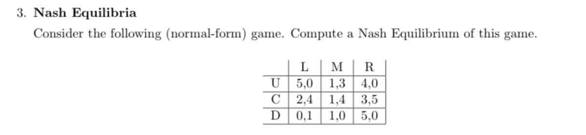 3. Nash Equilibria
Consider the following (normal-form) game. Compute a Nash Equilibrium of this game.
U
C
D
L | M R
5,0 1,3 4,0
2,4 1,4 3,5
0,1
1,0 5,0