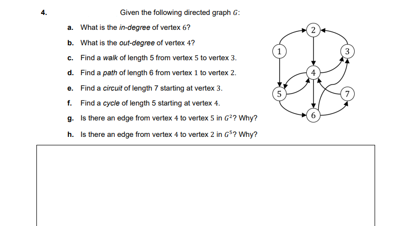 4.
Given the following directed graph G:
a. What is the in-degree of vertex 6?
2
b. What is the out-degree of vertex 4?
3
c. Find a walk of length 5 from vertex 5 to vertex 3.
d. Find a path of length 6 from vertex 1 to vertex 2.
4
e. Find a circuit of length 7 starting at vertex 3.
5
7
f. Find a cycle of length 5 starting at vertex 4.
g. Is there an edge from vertex 4 to vertex 5 in G2? Why?
6
h. Is there an edge from vertex 4 to vertex 2 in G5? Why?
