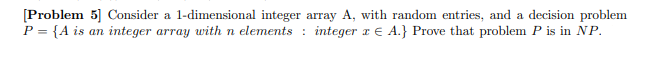 [Problem 5] Consider a 1-dimensional integer array A, with random entries, and a decision problem
P = {A is an integer array with n elements integer x = A.} Prove that problem P is in NP.