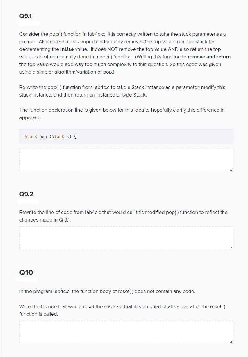 Q9.1
Consider the pop() function in lab4c.c. It is correctly written to take the stack parameter as a
pointer. Also note that this pop() function only removes the top value from the stack by
decrementing the inUse value. It does NOT remove the top value AND also return the top
value as is often normally done in a pop() function. (Writing this function to remove and return
the top value would add way too much complexity to this question. So this code was given
using a simpler algorithm/variation of pop.)
Re-write the pop( ) function from lab4c.c to take a Stack instance as a parameter, modify this
stack instance, and then return an instance of type Stack.
The function declaration line is given below for this idea to hopefully clarify this difference in
approach.
Stack pop (Stack s) {
Q9.2
Rewrite the line of code from lab4c.c that would call this modified pop( ) function to reflect the
changes made in Q 9.1.
Q10
In the program lab4c.c, the function body of reset() does not contain any code.
Write the C code that would reset the stack so that it is emptied of all values after the reset( )
function is called.
