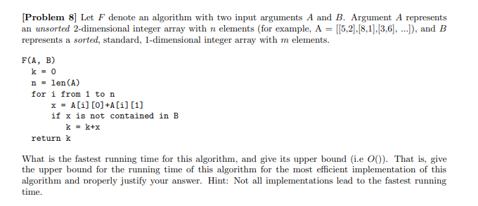 [Problem 8] Let F denote an algorithm with two input arguments A and B. Argument A represents
an unsorted 2-dimensional integer array with n elements (for example, A = [[5,2],[8,1],[3,6], ...]), and B
represents a sorted, standard, 1-dimensional integer array with m elements.
F(A, B)
k = 0
n = len (A)
for i from 1 to n
x = A[i] [0] +A[i] [1]
if x is not contained in B
k = k+x
return k
What is the fastest running time for this algorithm, and give its upper bound (i.e O()). That is, give
the upper bound for the running time of this algorithm for the most efficient implementation of this
algorithm and properly justify your answer. Hint: Not all implementations lead to the fastest running
time.