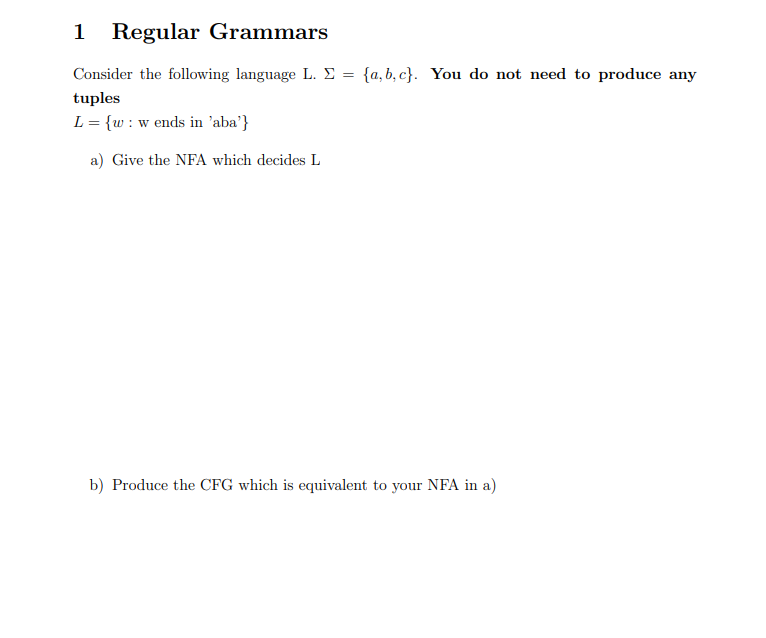 1 Regular Grammars
Consider the following language L. Σ = {a,b,c}. You do not need to produce any
tuples
L = {w: w ends in 'aba'}
a) Give the NFA which decides L
b) Produce the CFG which is equivalent to your NFA in a)