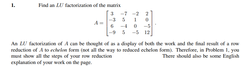 1.
Find an LU factorization of the matrix
3
-7 -2
-3
5
1
A =
6.
-4
-5
-9
-5 12
An LU factorization of A can be thought of as a display of both the work and the final result of a row
reduction of A to echelon form (not all the way to reduced echelon form). Therefore, in Problem 1, you
must show all the steps of your row reduction
explanation of your work on the page.
There should also be some English
