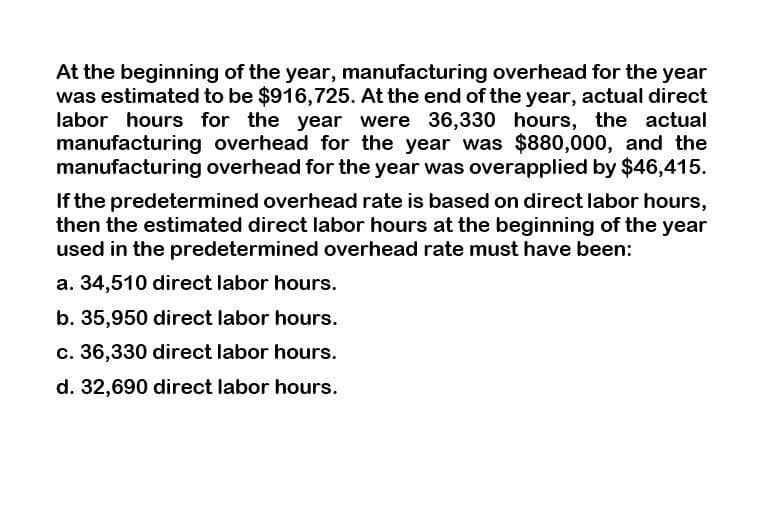 At the beginning of the year, manufacturing overhead for the year
was estimated to be $916,725. At the end of the year, actual direct
labor hours for the year were 36,330 hours, the actual
manufacturing overhead for the year was $880,000, and the
manufacturing overhead for the year was overapplied by $46,415.
If the predetermined overhead rate is based on direct labor hours,
then the estimated direct labor hours at the beginning of the year
used in the predetermined overhead rate must have been:
a. 34,510 direct labor hours.
b. 35,950 direct labor hours.
c. 36,330 direct labor hours.
d. 32,690 direct labor hours.