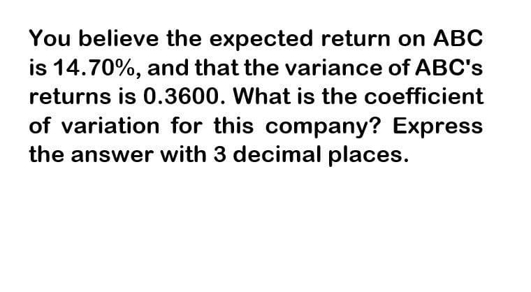 You believe the expected return on ABC
is 14.70%, and that the variance of ABC's
returns is 0.3600. What is the coefficient
of variation for this company? Express
the answer with 3 decimal places.