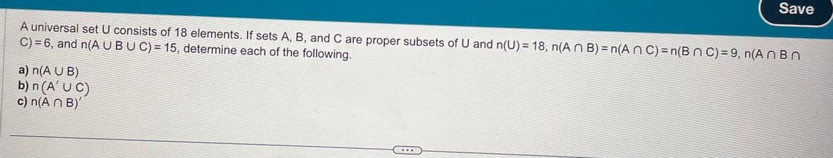 Save
A universal set U consists of 18 elements. If sets A, B, and C are proper subsets of U and n(U) = 18, n(An B) = n(An C) = n(B n C) = 9, n(ABn
C) = 6, and n(A U BU C) = 15, determine each of the following.
a) n(A U B)
b) n (A' UC)
c) n(A n B)'