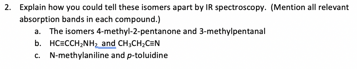 2. Explain how you could tell these isomers apart by IR spectroscopy. (Mention all relevant
absorption bands in each compound.)
a. The isomers 4-methyl-2-pentanone and 3-methylpentanal
b. HC=CCH2NH2 and CH3CH2C=N
c. N-methylaniline and p-toluidine
