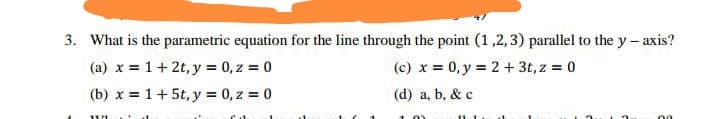 3. What is the parametric equation for the line through the point (1,2,3) parallel to the y - axis?
(a) x = 1+ 2t, y = 0, z = 0
(b) x = 1+ 5t, y = 0, z = 0
(c) x = 0, y = 2 + 3t, z = 0
(d) a, b, & c
