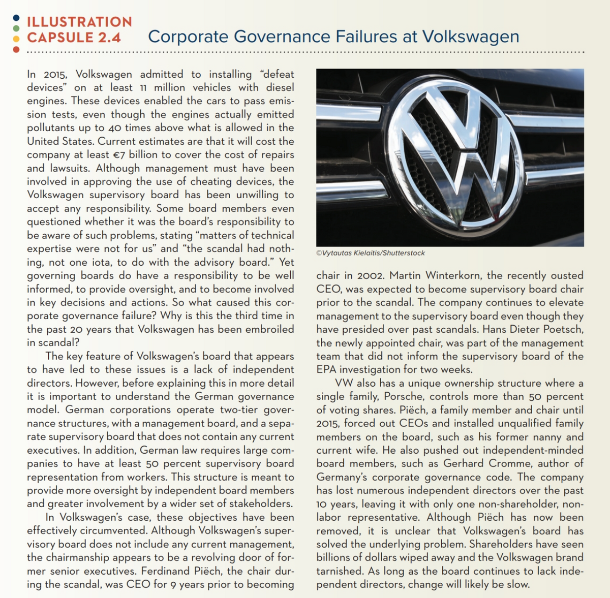 ILLUSTRATION
CAPSULE 2.4
Corporate Governance Failures at Volkswagen
In 2015, Volkswagen admitted to installing "defeat
devices" on at least 11 million vehicles with diesel
engines. These devices enabled the cars to pass emis-
sion tests, even though the engines actually emitted
pollutants up to 40 times above what is allowed in the
United States. Current estimates are that it will cost the
company at least €7 billion to cover the cost of repairs
and lawsuits. Although management must have been
involved in approving the use of cheating devices, the
Volkswagen supervisory board has been unwilling to
accept any responsibility. Some board members even
questioned whether it was the board's responsibility to
be aware of such problems, stating “matters of technical
expertise were not for us" and “the scandal had noth-
ing, not one iota, to do with the advisory board." Yet
governing boards do have a responsibility to be well
informed, to provide oversight, and to become involved
in key decisions and actions. So what caused this cor-
porate governance failure? Why is this the third time in
the past 20 years that Volkswagen has been embroiled
in scandal?
The key feature of Volkswagen's board that appears
to have led to these issues is a lack of independent
directors. However, before explaining this in more detail
it is important to understand the German governance
model. German corporations operate two-tier gover-
nance structures, with a management board, and a sepa-
rate supervisory board that does not contain any current
executives. In addition, German law requires large com-
panies to have at least 50 percent supervisory board
representation from workers. This structure is meant to
provide more oversight by independent board members
and greater involvement by a wider set of stakeholders.
In Volkswagen's case, these objectives have been
effectively circumvented. Although Volkswagen's super-
visory board does not include any current management,
the chairmanship appears to be a revolving door of for-
mer senior executives. Ferdinand Piëch, the chair dur-
ing the scandal, was CEO for 9 years prior to becoming
©Vytautas Kielaitis/Shutterstock
chair in 2002. Martin Winterkorn, the recently ousted
CEO, was expected to become supervisory board chair
prior to the scandal. The company continues to elevate
management to the supervisory board even though they
have presided over past scandals. Hans Dieter Poetsch,
the newly appointed chair, was part of the management
team that did not inform the supervisory board of the
EPA investigation for two weeks.
VW also has a unique ownership structure where a
single family, Porsche, controls more than 50 percent
of voting shares. Piëch, a family member and chair until
2015, forced out CEOS and installed unqualified family
members on the board, such as his former nanny and
current wife. He also pushed out independent-minded
board members, such as Gerhard Cromme, author of
Germany's corporate governance code. The company
has lost numerous independent directors over the past
10 years, leaving it with only one non-shareholder, non-
labor representative. Although Piëch has now been
removed, it is unclear that Volkswagen's board has
solved the underlying problem. Shareholders have seen
billions of dollars wiped away and the Volkswagen brand
tarnished. As long as the board continues to lack inde-
pendent directors, change will likely be slow.
