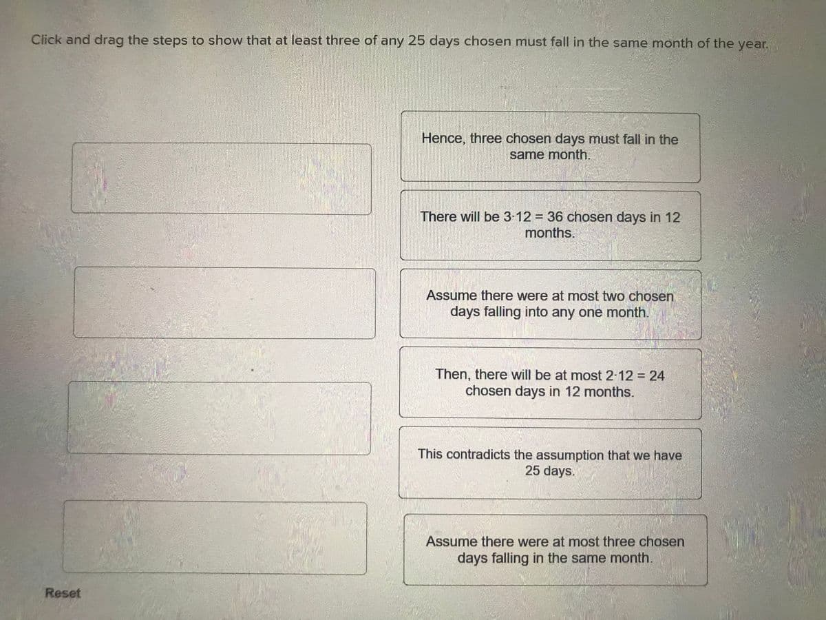 Click and drag the steps to show that at least three of any 25 days chosen must fall in the same month of the year.
Reset
Hence, three chosen days must fall in the
same month.
There will be 3-12 = 36 chosen days in 12
months.
Assume there were at most two chosen
days falling into any one month.
Then, there will be at most 2-12 = 24
chosen days in 12 months.
This contradicts the assumption that we have
25 days.
Assume there were at most three chosen
days falling in the same month.
S