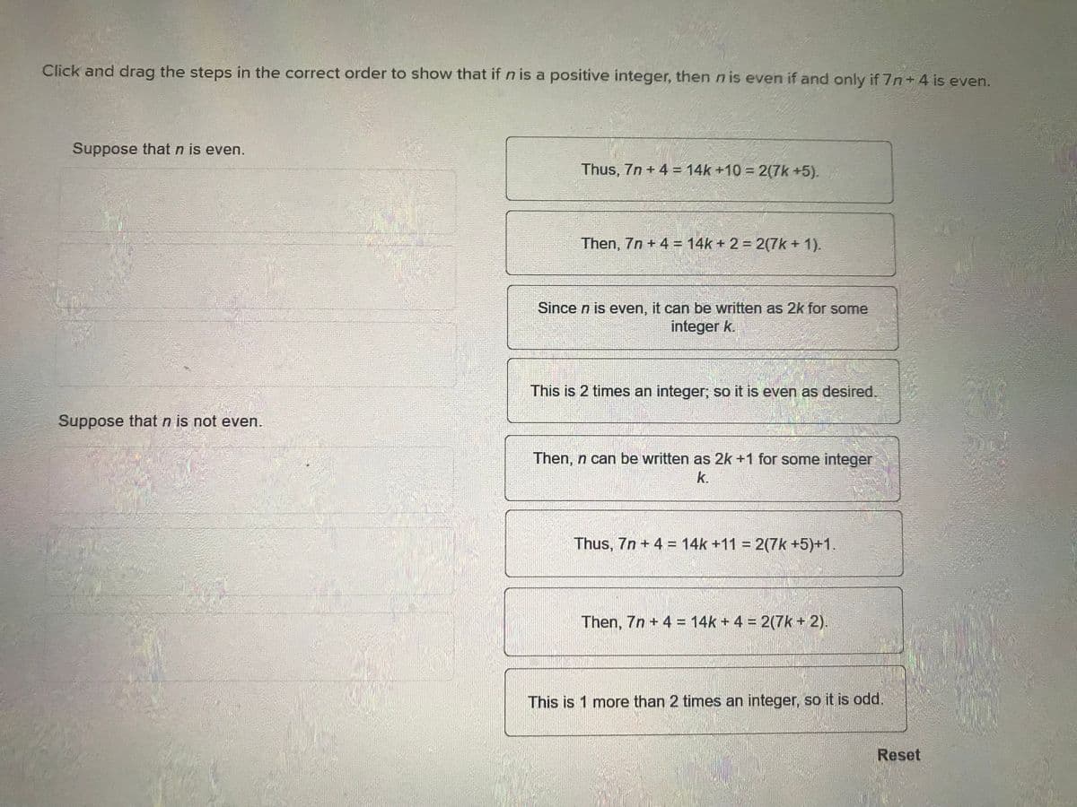 Click and drag the steps in the correct order to show that if n is a positive integer, then n is even if and only if 7n +4 is even.
Suppose that n is even.
Suppose that n is not even.
Thus, 7n + 4 = 14k +10= 2(7k+5).
Then, 7n + 4 = 14k + 2 = 2(7k + 1).
Since n is even, it can be written as 2k for some
integer k.
This is 2 times an integer; so it is even as desired.
Then, n can be written as 2k +1 for some integer
k.
Thus, 7n + 4 = 14k +11 = 2(7k+5)+1.
Then, 7n + 4 = 14k + 4 = 2(7k+ 2).
This is 1 more than 2 times an integer, so it is odd.
Reset