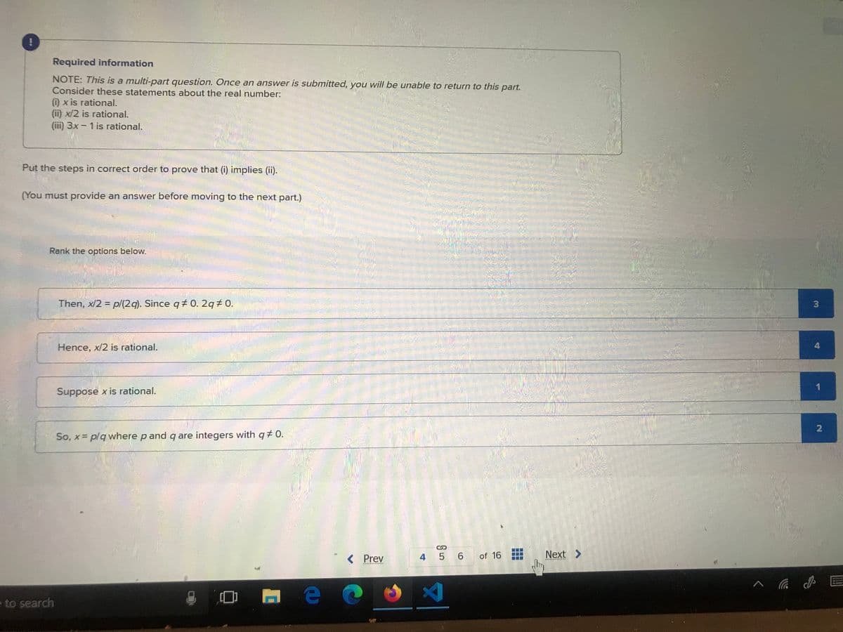 --
!
Required information
NOTE: This is a multi-part question. Once an answer is submitted, you will be unable to return to this part.
Consider these statements about the real number:
(i) x is rational.
(ii) x/2 is rational.
(iii) 3x - 1 is rational.
Put the steps in correct order to prove that (i) implies (ii).
(You must provide an answer before moving to the next part.)
Rank the options below.
e to search
Then, x/2 = p/(2q). Since q#0. 2q # 0.
Hence, x/2 is rational.
Suppose x is rational.
So, x = p/q where p and q are integers with q‡ 0.
< Prev
C
тео
5 6 of 16
4 5
X
Jhm
Next >
******
3
4
1
2
wwwww