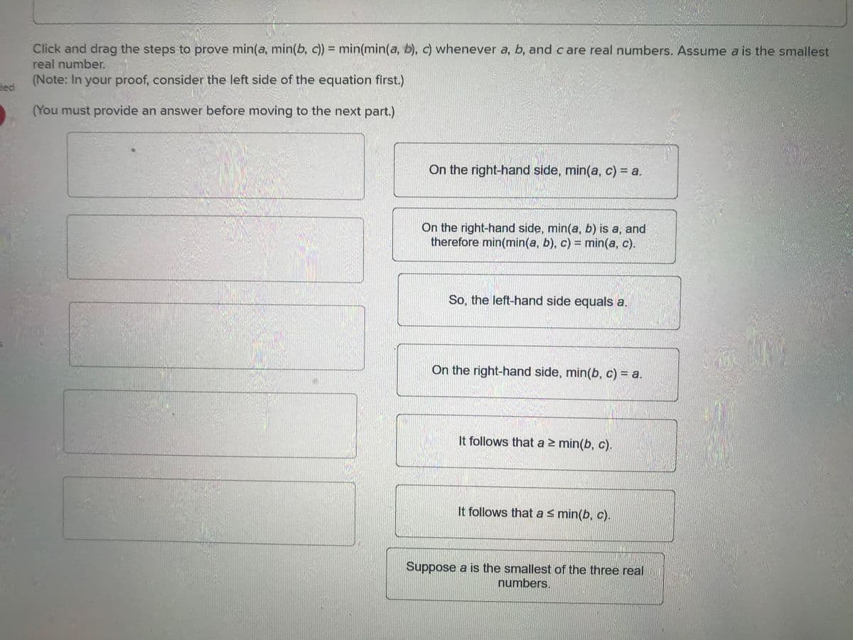 ded
Click and drag the steps to prove min(a, min(b, c))= min(min(a, b), c) whenever a, b, and care real numbers. Assume a is the smallest
real number.
(Note: In your proof, consider the left side of the equation first.)
(You must provide an answer before moving to the next part.)
On the right-hand side, min(a, c) = a.
On the right-hand side, min(a, b) is a, and
therefore min(min(a, b), c) = min(a, c).
So, the left-hand side equals a.
On the right-hand side, min(b, c) = a.
It follows that a ≥ min(b, c).
It follows that a ≤ min(b, c).
Suppose a is the smallest of the three real
numbers.