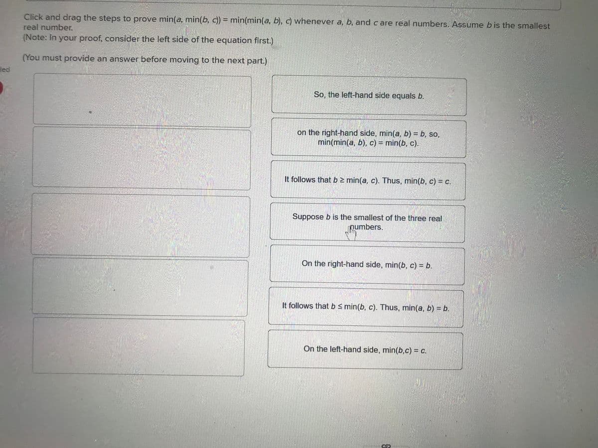 ded
Click and drag the steps to prove min(a, min(b, c)) = min(min(a, b), c) whenever a, b, and care real numbers. Assume b is the smallest
real number.
(Note: In your proof, consider the left side of the equation first.)
(You must provide an answer before moving to the next part.)
So, the left-hand side equals b.
on the right-hand side, min(a, b) = b, so,
min(min(a, b), c) = min(b, c).
It follows that b 2 min(a, c). Thus, min(b, c) = c.
Suppose b is the smallest of the three real
numbers.
On the right-hand side, min(b, c) = b.
It follows that b ≤ min(b, c). Thus, min(a, b) = b.
On the left-hand side, min(b,c) = c.
S