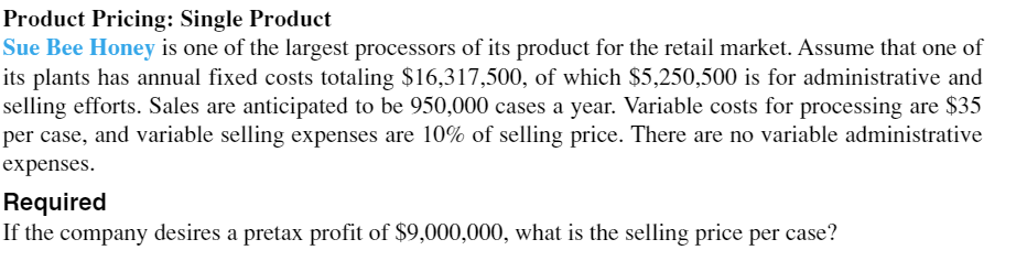 Product Pricing: Single Product
Sue Bee Honey is one of the largest processors of its product for the retail market. Assume that one of
its plants has annual fixed costs totaling $16,317,500, of which $5,250,500 is for administrative and
selling efforts. Sales are anticipated to be 950,000 cases a year. Variable costs for processing are $35
per case, and variable selling expenses are 10% of selling price. There are no variable administrative
expenses.
Required
If the company desires a pretax profit of $9,000,000, what is the selling price per case?