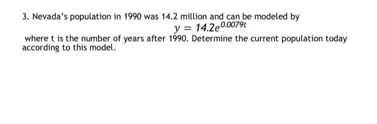 3. Nevada's population in 1990 was 14.2 million and can be modeled by
y = 14.2e0.0079t
where t is the number of years after 1990. Determine the current population today
according to this model.
