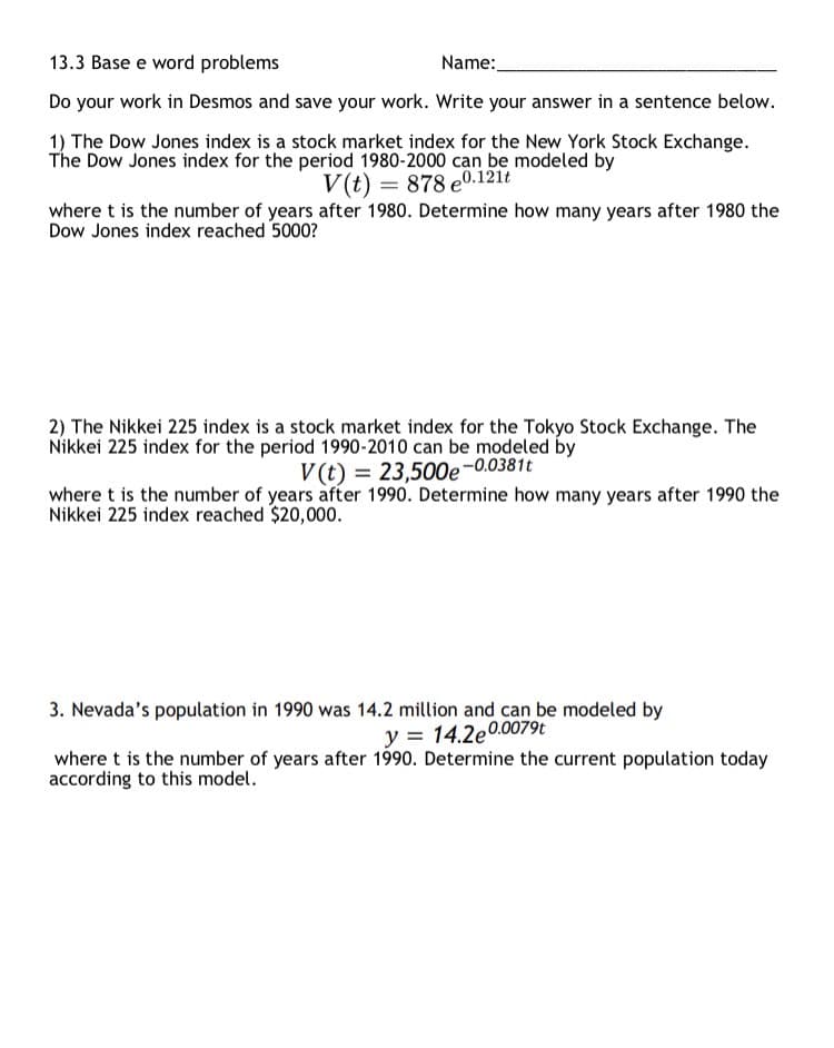 13.3 Base e word problems
Name:
Do your work in Desmos and save your work. Write your answer in a sentence below.
1) The Dow Jones index is a stock market index for the New York Stock Exchange.
The Dow Jones index for the period 1980-2000 can be modeled by
V(t) = 878 e0.121t
where t is the number of years after 1980. Determine how many years after 1980 the
Dow Jones index reached 5000?
2) The Nikkei 225 index is a stock market index for the Tokyo Stock Exchange. The
Nikkei 225 index for the period 1990-2010 can be modeled by
V(t) = 23,500e-0.0381t
where t is the number of years after 1990. Determine how many years after 1990 the
Nikkei 225 index reached $20,000.
3. Nevada's population in 1990 was 14.2 million and can be modeled by
y = 14.2e0.0079t
where t is the number of years after 1990. Determine the current population today
according to this model.
