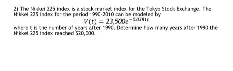 2) The Nikkei 225 index is a stock market index for the Tokyo Stock Exchange. The
Nikkei 225 index for the period 1990-2010 can be modeled by
V (t) = 23,500e-0.0381t
where t is the number of years after 1990. Determine how many years after 1990 the
Nikkei 225 index reached $20,000.
