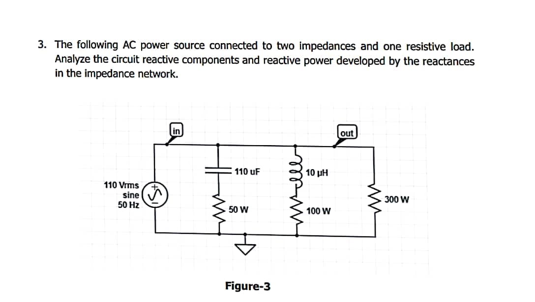 3. The following AC power source connected to two impedances and one resistive load.
Analyze the circuit reactive components and reactive power developed by the reactances
in the impedance network.
in
out
110 uF
110 Vrms
sine
50 Hz
50 W
Figure-3
10 LH
100 W
300 W