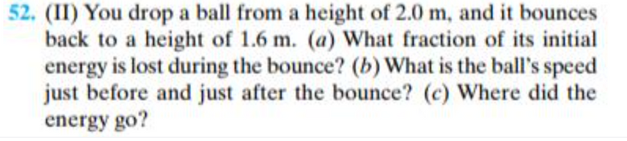 52. (II) You drop a ball from a height of 2.0 m, and it bounces
back to a height of 1.6 m. (a) What fraction of its initial
energy is lost during the bounce? (b) What is the ball's speed
just before and just after the bounce? (c) Where did the
energy go?
