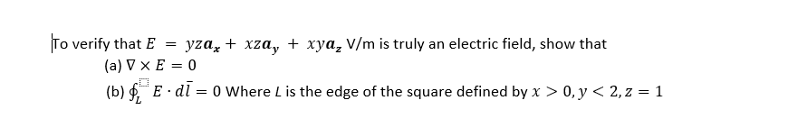 To verify that E
yzaz + xza, + xya, V/m is truly an electric field, show that
(a) V x E = 0
(b) f E · dl = 0 Where L is the edge of the square defined by x > 0, y < 2, z = 1
