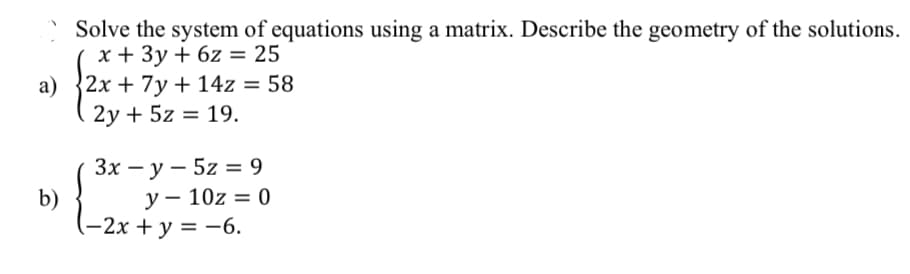 Solve the system of equations using a matrix. Describe the geometry of the solutions.
x + 3y + 6z = 25
a) 2x + 7y + 14z = 58
2y + 5z = 19.
b)
3x - y - 5z = 9
y - 10z = 0
(-2x + y = -6.