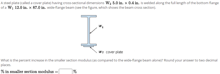 A steel plate (called a cover plate) having cross-sectional dimensions W2 5.0 in. x 0.4 in. is welded along the full length of the bottom flange
of a W1 12.0 in. x 87.0 in. wide-flange beam (see the figure, which shows the beam cross section).
w,
w2 cover plate
What is the percent increase in the smaller section modulus (as compared to the wide-flange beam alone)? Round your answer to two decimal
places.
% in smaller section modulus
%
