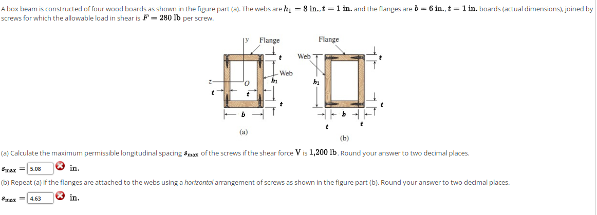 A box beam is constructed of four wood boards as shown in the figure part (a). The webs are h = 8 in.,t =1 in. and the flanges are b = 6 in., t = 1 in. boards (actual dimensions), joined by
screws for which the allowable load in shear is F = 280 lb per screw.
Flange
Flange
Web T
Web
hi
hi
b - -
(а)
(b)
(a) Calculate the maximum permissible longitudinal spacing Smax of the screws if the shear force V is 1,200 lb. Round your answer to two decimal places.
Smax
in.
5.08
(b) Repeat (a) if the flanges are attached to the webs using a horizontal arrangement of screws as shown in the figure part (b). Round your answer to two decimal places.
Smax = 4.63
® in.
