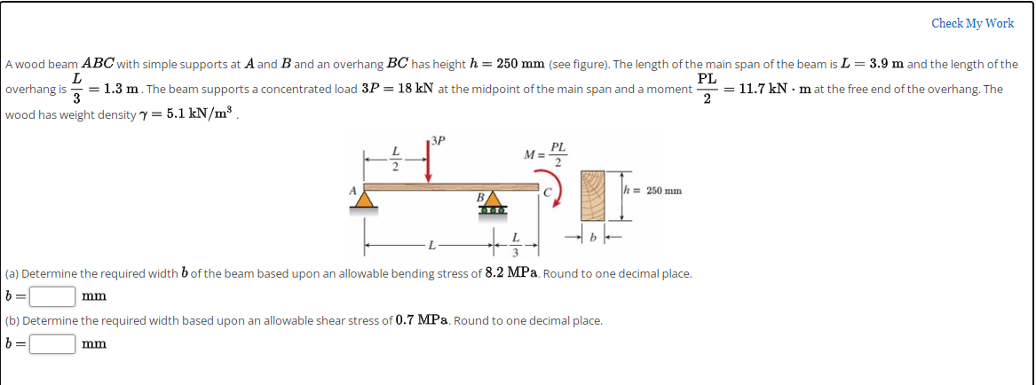 Check My Work
A wood beam ABC with simple supports at A and B and an overhang BC has height h = 250 mm (see figure). The length of the main span of the beam is L = 3.9 m and the length of the
PL
= 1.3 m. The beam supports a concentrated load 3P = 18 kN at the midpoint of the main span and a moment
2
= 11.7 kN · m at the free end of the overhang. The
overhang is
3
wood has weight density y = 5.1 kN/m3.
3P
PL
M%3D
h= 250 mm
B
(a) Determine the required width bof the beam based upon an allowable bending stress of 8.2 MPa. Round to one decimal place.
mm
(b) Determine the required width based upon an allowable shear stress of 0.7 MPa. Round to one decimal place.
b =
mm
