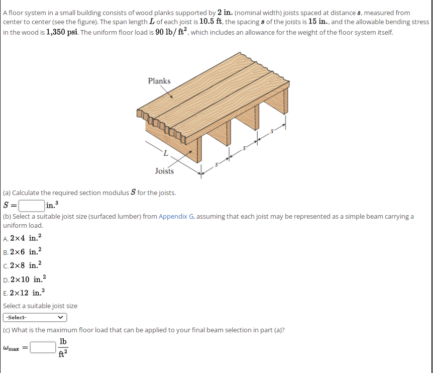 A floor system in a small building consists of wood planks supported by 2 in. (nominal width) joists spaced at distance s, measured from
center to center (see the figure). The span length L of each joist is 10.5 ft, the spacing s of the joists is 15 in., and the allowable bending stress
in the wood is 1,350 psi. The uniform floor load is 90 lb/ ft, which includes an allowance for the weight of the floor system itself.
Planks
Joists
(a) Calculate the required section modulus S for the joists.
in.3
|(b) Select a suitable joist size (surfaced lumber) from Appendix G, assuming that each joist may be represented as a simple beam carrying a
uniform load.
A. 2x4 in.?
B. 2x6 in.?
C. 2x8 in.?
D. 2x10 in.?
E. 2x12 in.?
Select a suitable joist size
-Select-
(C) What is the maximum floor load that can be applied to your final beam selection in part (a)?
lb
Wmax =
ft2
