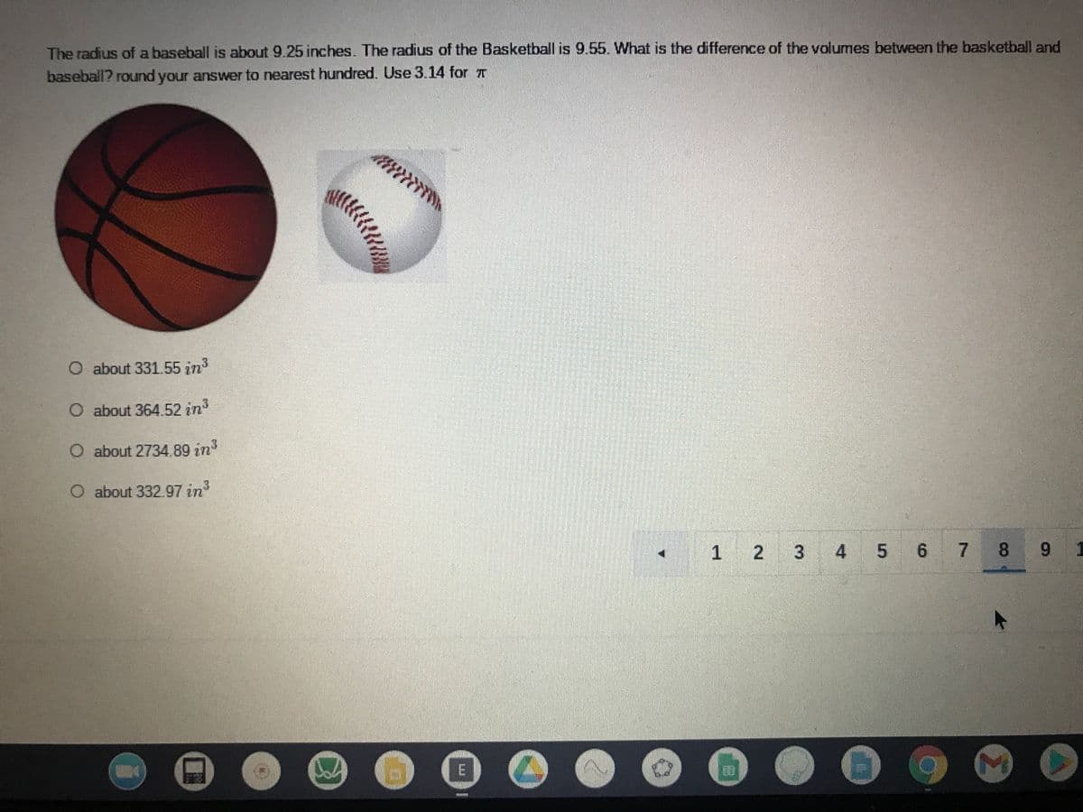 The radius of a baseball is about 9.25 inches. The radius of the Basketball is 9.55. What is the difference of the volumes between the basketball and
baseball? round your answer to nearest hundred. Use 3.14 for T
O about 331.55 in
O about 364.52 in3
O about 2734.89 in
O about 332.97 in
1 2 3 4 5 6 7 8
6 7 8 9
E
