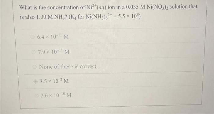 What is the concentration of Ni2+ (aq) ion in a 0.035 M Ni(NO3)2 solution that
is also 1.00 M NH3? (Kf for Ni(NH3)62+ = 5.5 × 108)
6.4 × 10-11 M
7.9 x 10-11 M
None of these is correct.
3.5 × 10-² M
2.6 × 10-10 M