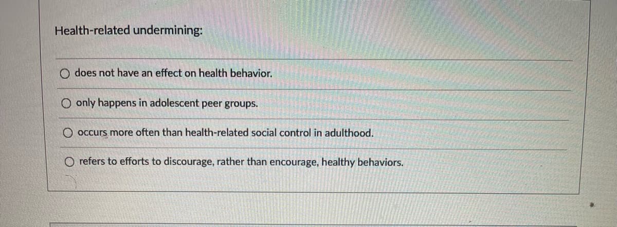 Health-related undermining:
O does not have an effect on health behavior.
O only happens in adolescent peer groups.
occurs more often than health-related social control in adulthood.
O refers to efforts to discourage, rather than encourage, healthy behaviors.