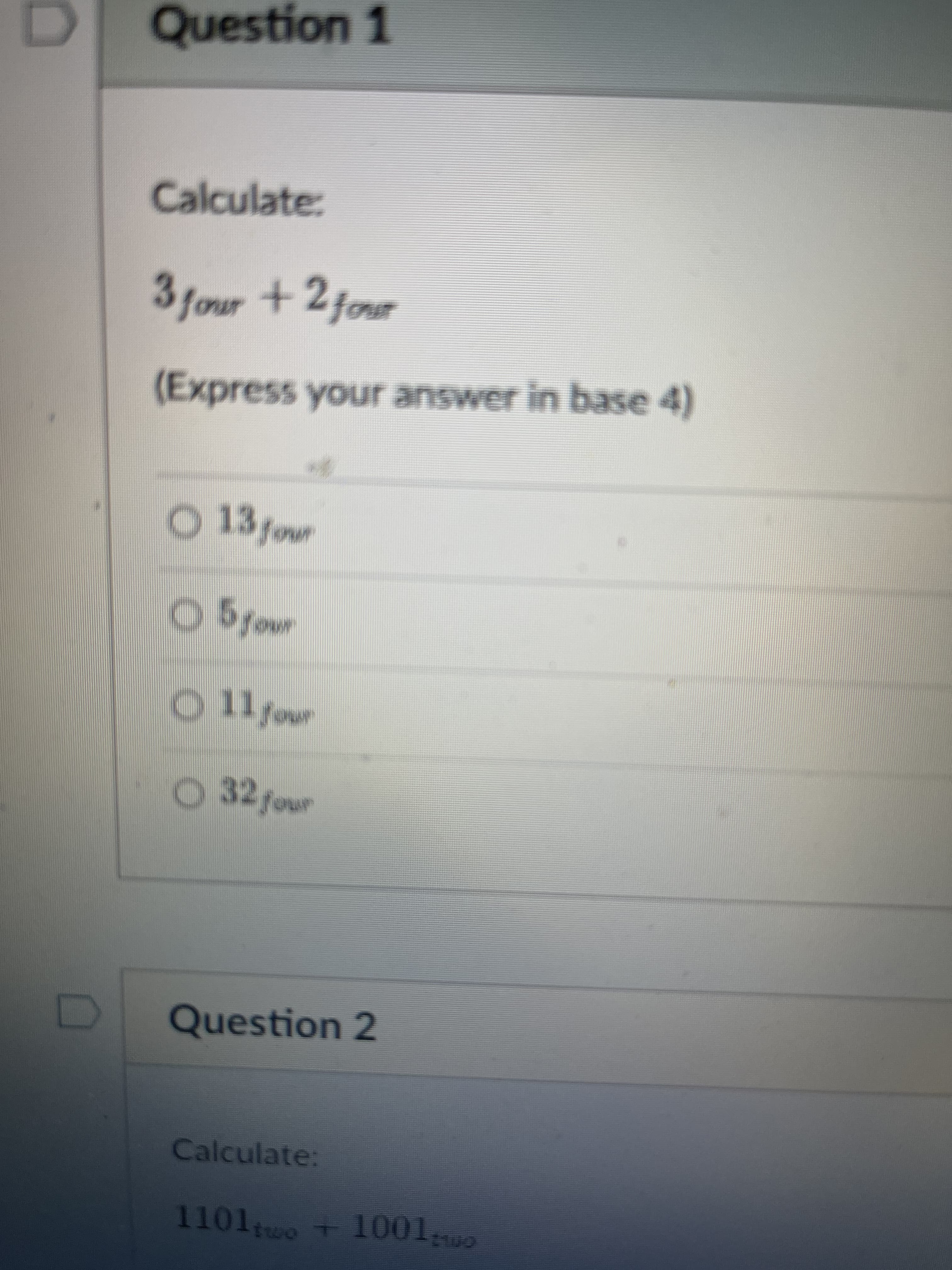 Question 1
Calculate:
3four +2fonsr
(Express your answer in base 4)
O 13four
O 11 four
O 32 four
Question 2
Calculate:
1101wo +1001
