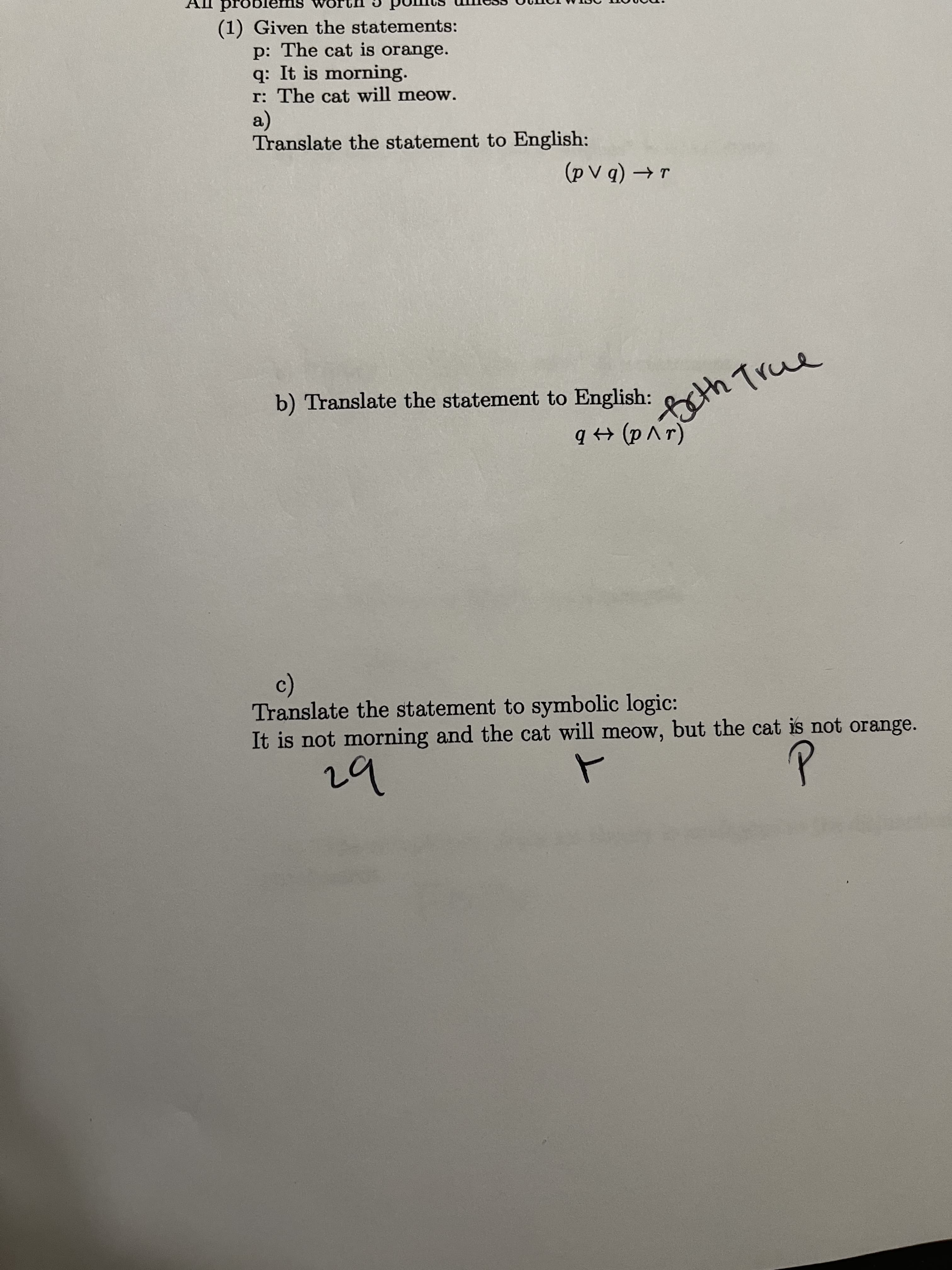 problem
(1) Given the statements:
p: The cat is orange.
q: It is morning.
r: The cat will meow.
a)
Translate the statement to English:
b) Translate the statement to English:
Beth True
(av d) + b
c)
Translate the statement to symbolic logic:
It is not morning and the cat will meow, but the cat is not orange.
